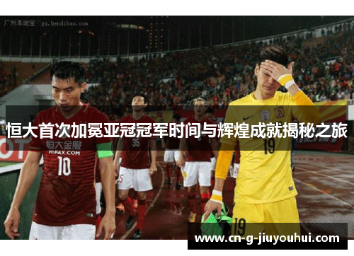 恒大首次加冕亚冠冠军时间与辉煌成就揭秘之旅