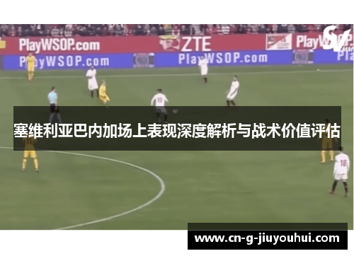 塞维利亚巴内加场上表现深度解析与战术价值评估