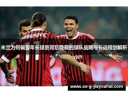 米兰为何偏爱年长球员背后隐藏的球队战略与长远规划解析 米兰为何偏爱年长球员背后隐藏的球队战略与长远规划解析