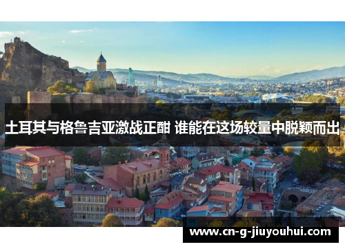 土耳其与格鲁吉亚激战正酣 谁能在这场较量中脱颖而出 土耳其与格鲁吉亚激战正酣 谁能在这场较量中脱颖而出