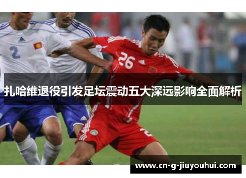 扎哈维退役引发足坛震动五大深远影响全面解析 扎哈维退役引发足坛震动五大深远影响全面解析