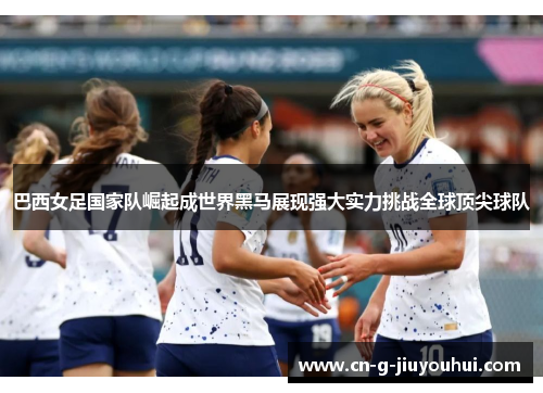 巴西女足国家队崛起成世界黑马展现强大实力挑战全球顶尖球队