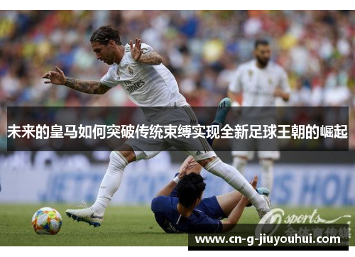 未来的皇马如何突破传统束缚实现全新足球王朝的崛起 未来的皇马如何突破传统束缚实现全新足球王朝的崛起