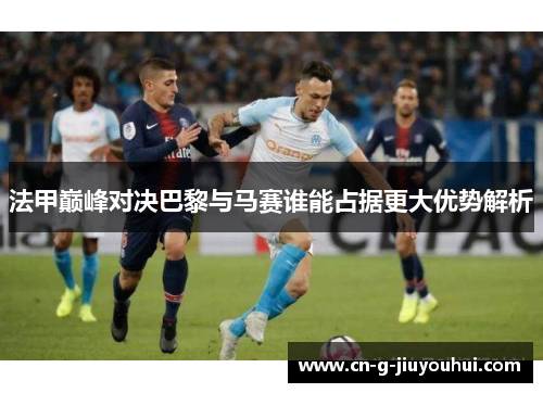 法甲巅峰对决巴黎与马赛谁能占据更大优势解析 法甲巅峰对决巴黎与马赛谁能占据更大优势解析