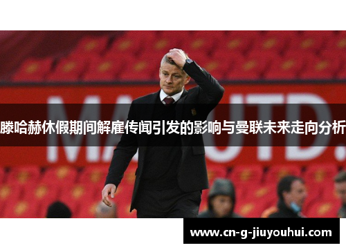 滕哈赫休假期间解雇传闻引发的影响与曼联未来走向分析 滕哈赫休假期间解雇传闻引发的影响与曼联未来走向分析