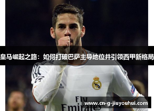皇马崛起之路:如何打破巴萨主导地位并引领西甲新格局 皇马崛起之路:如何打破巴萨主导地位并引领西甲新格局