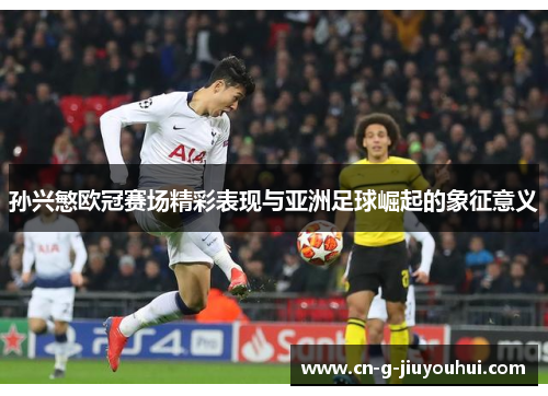 孙兴慜欧冠赛场精彩表现与亚洲足球崛起的象征意义 孙兴慜欧冠赛场精彩表现与亚洲足球崛起的象征意义