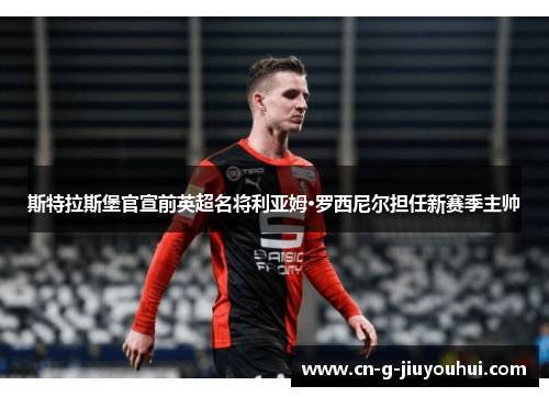 斯特拉斯堡官宣前英超名将利亚姆·罗西尼尔担任新赛季主帅