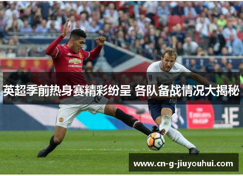 英超季前热身赛精彩纷呈 各队备战情况大揭秘 英超季前热身赛精彩纷呈 各队备战情况大揭秘
