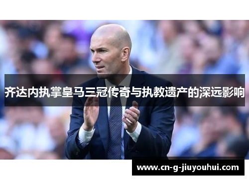 齐达内执掌皇马三冠传奇与执教遗产的深远影响 齐达内执掌皇马三冠传奇与执教遗产的深远影响